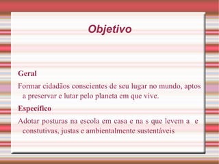 Objetivo Geral Formar cidadãos conscientes de seu lugar no mundo, aptos a preservar e lutar pelo planeta em que vive. Específico Adotar posturas na escola em casa e na s que levem a  e  constutivas, justas e ambientalmente sustentáveis . 