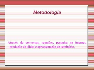 Metodologia Através de conversas, reuniões, pesquisa na internet, produção de slides e apreesentação de seminário. 