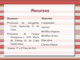 Recursos Humanos Professora de Geografia: Luzia Aparecida G. de Lima Professora de Língua Portuguesa e  STE: Maria de Fátima G. de Lima Migliorança Alunos: 3ª e 4ª Fase da EJA Materiais Computador internet BrOffice Impress BrOffice Writer Data show Camêra Digital 
