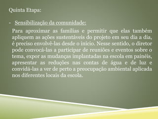 Quinta Etapa:
- Sensibilização da comunidade:
Para aproximar as famílias e permitir que elas também
apliquem as ações sustentáveis do projeto em seu dia a dia,
é preciso envolvê-las desde o início. Nesse sentido, o diretor
pode convocá-las a participar de reuniões e eventos sobre o
tema, expor as mudanças implantadas na escola em painéis,
apresentar as reduções nas contas de água e de luz e
convidá-las a ver de perto a preocupação ambiental aplicada
nos diferentes locais da escola.
 