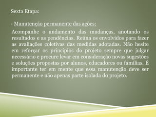 Sexta Etapa:
- Manutenção permanente das ações:
Acompanhe o andamento das mudanças, anotando os
resultados e as pendências. Reúna os envolvidos para fazer
as avaliações coletivas das medidas adotadas. Não hesite
em reforçar os princípios do projeto sempre que julgar
necessário e procure levar em consideração novas sugestões
e soluções propostas por alunos, educadores ou famílias. É
importante ter em mente que essa manutenção deve ser
permanente e não apenas parte isolada do projeto.
 