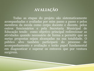 AVALIAÇÃO
Todas as etapas do projeto são sistematicamente
acompanhadas e avaliadas por mim passo a passo e pelos
membros da escola como corpo docente e dicente, pelos
outros funcionários e pela Secretaria Municipal de
Educação tendo como objetivo principal redirecionar as
atividades quando necessário de forma a permitir que as
metas propostas sejam alcançadas na sua totalidade. O
público alvo também participará do processo de
acompanhamento e avaliação e terão papel fundamental
em diagnosticar e superar os entraves que por ventura
surgirem.
 