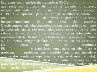 Usaremos como critério de avaliação o PDCA- sistema de gestão
que pode ser utilizado de forma a garantir o sucesso,
independentemente de sua área de atuação.
O PDCA é aplicado para se atingir resultados dentro de
um sistema de gestão de forma a garantir o sucesso,
independentemente de sua área de atuação.
O ciclo começa pelo planejamento, em seguida a ação ou conjunto
de ações planejadas são executadas, checa-se se o que foi feito
estava de acordo com o planejado, constantemente e
repetidamente (ciclicamente), e toma-se uma ação para eliminar
ou ao menos mitigar defeitos no produto ou na execução.
Os passos são os seguintes:
Plan (planejamento): estabelecer uma meta ou identificar o
problema (um problema tem o sentido daquilo que impede o
alcance dos resultados esperados, ou seja, o alcance da meta);
analisar o fenômeno (analisar os dados relacionados ao
problema); analisar o processo (descobrir as causas fundamentais
dos problemas) e elaborar um plano de ação.
 