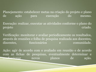 Planejamento: estabelecer metas na criação do projeto e plano
de ação para execução do mesmo.
Execução: realizar, executar as atividades conforme o plano do
projeto criado.
Verificação: monitorar e avaliar periodicamente os resultados,
através de reuniões e folha de pesquisa realizada aos docentes,
discentes, funcionários e comunidade.
Ação: agir de acordo com o avaliado em reunião e de acordo
com as fichas de pesquisas, eventualmente determinar e
confeccionar novos planos de ação.
 