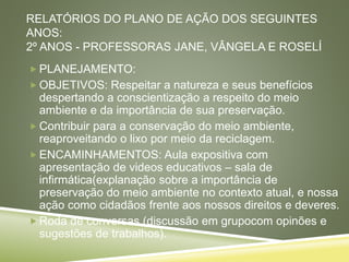 RELATÓRIOS DO PLANO DE AÇÃO DOS SEGUINTES
ANOS:
2º ANOS - PROFESSORAS JANE, VÂNGELA E ROSELÍ
 PLANEJAMENTO:
 OBJETIVOS: Respeitar a natureza e seus benefícios
despertando a conscientização a respeito do meio
ambiente e da importância de sua preservação.
 Contribuir para a conservação do meio ambiente,
reaproveitando o lixo por meio da reciclagem.
 ENCAMINHAMENTOS: Aula expositiva com
apresentação de videos educativos – sala de
infirmática(explanação sobre a importância de
preservação do meio ambiente no contexto atual, e nossa
ação como cidadãos frente aos nossos direitos e deveres.
 Roda de conversas (discussão em grupocom opinões e
sugestões de trabalhos).
 