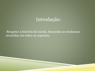 Introdução:
Resgatar a história da escola, buscando as mudanças
ocorridas em todos os aspectos .
 