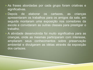  As frases abordadas por cada grupo foram criativas e
significativas.
 Depois de elaborar os cartazes, as crianças
apresentaram os trabalhos para os amigos da sala, em
seguida montaram uma exposição nos corredores da
escola e convidaram as outras classes para prestigiar o
trabalho.
 A atividade desenvolvida foi muito significativa para as
crianças, onde as mesmas participaram com interesse,
ampliaram seus conhecimentos sobre preservação
ambiental e divulgaram as idéias através da exposição
dos cartazes.
 