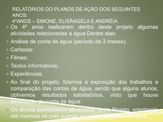 RELATÓRIOS DO PLANOS DE AÇÃO DOS SEGUINTES
ANOS:
4ºANOS – SIMONE, ELISÂNGELA E ANDRÉIA
 Os 4º anos realizaram dentro deste projeto algumas
atividades relacionadas a água.Dentre elas:
 Análise de conta de água (período de 3 meses);
 Cartazes;
 Filmes;
 Textos informátivos;
 Experiências.
 Ao final do projeto, fizemos a exposição dos trabalhos e
comparação das contas de água, sendo que alguns alunos,
obtivemos resultados satisfatórios, visto que houve
diminuição da conta de água.
 Os alunos participaram ativamente deste Projeto, orientando
até mesmos os pais quando ao uso consciente da água.
 