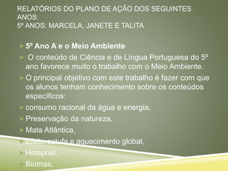 RELATÓRIOS DO PLANO DE AÇÃO DOS SEGUINTES
ANOS:
5º ANOS: MARCELA, JANETE E TALITA
 5º Ano A e o Meio Ambiente
 O conteúdo de Ciência e de Língua Portuguesa do 5º
ano favorece muito o trabalho com o Meio Ambiente.
 O principal objetivo com este trabalho é fazer com que
os alunos tenham conhecimento sobre os conteúdos
específicos:
 consumo racional da água e energia,
 Preservação da natureza,
 Mata Atlântica,
 Efeito estufa e aquecimento global,
 Hotspost,
 Biomas,
 