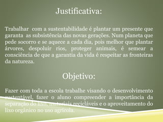 Justificativa:
Trabalhar com a sustentabilidade é plantar um presente que
garanta as subsistência das novas gerações. Num planeta que
pede socorro e se aquece a cada dia, pois melhor que plantar
árvores, despoluir rios, proteger animais, é semear a
consciência de que a garantia da vida é respeitar as fronteiras
da natureza.
Objetivo:
Fazer com toda a escola trabalhe visando o desenvolvimento
sustentável, fazer o aluno compreender a importância da
separação do lixo, materiais recicláveis e o aproveitamento do
lixo orgânico no uso agrícola.
 