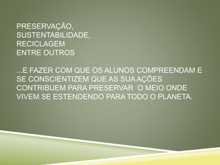 PRESERVAÇÃO,
SUSTENTABILIDADE,
RECICLAGEM
ENTRE OUTROS
...E FAZER COM QUE OS ALUNOS COMPREENDAM E
SE CONSCIENTIZEM QUE AS SUA AÇÕES
CONTRIBUEM PARA PRESERVAR O MEIO ONDE
VIVEM SE ESTENDENDO PARA TODO O PLANETA.
 