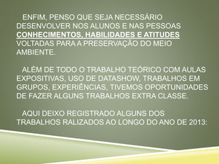 ENFIM, PENSO QUE SEJA NECESSÁRIO
DESENVOLVER NOS ALUNOS E NAS PESSOAS
CONHECIMENTOS, HABILIDADES E ATITUDES
VOLTADAS PARA A PRESERVAÇÃO DO MEIO
AMBIENTE.
ALÉM DE TODO O TRABALHO TEÓRICO COM AULAS
EXPOSITIVAS, USO DE DATASHOW, TRABALHOS EM
GRUPOS, EXPERIÊNCIAS, TIVEMOS OPORTUNIDADES
DE FAZER ALGUNS TRABALHOS EXTRA CLASSE.
AQUI DEIXO REGISTRADO ALGUNS DOS
TRABALHOS RALIZADOS AO LONGO DO ANO DE 2013:
 