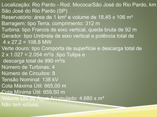 Localização: Rio Pardo - Rod. Mococa/São José do Rio Pardo, km
São José do Rio Pardo (SP)
Reservatório: área de 1 km² e volume de 18,45 x 106 m³
Barragem: tipo Terra, comprimento: 312 m
Turbina: tipo Francis de eixo vertical, queda bruta de 92 m
Gerador: tipo Umbrela de eixo vertical e potência total de
4 x 27,2 = 108,8 MW
Verte douro: tipo Comporta de superfície e descarga total de
2 x 1.027 = 2.054 m³/s ,tipo Tulipa e
descarga total de 990 m³/s
Número de Turbinas: 4
Número de Circuitos: 8
Tensão Nominal: 138 kV
Cota Máxima Útil: 665,00 m
Cota Mínima Útil: 659,50 m
Volume Útil de Água Acumulado: 4.680 x m³
Não tem eclusa.
 