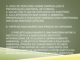 3- JOGO DE PERCURSO SOBRE ENERGIA (USO E
PRESERVAÇÃO).(MATERIAL DE FURNAS)
4- AULAS COM O USO DE DATA SHOW NO AUDITÓRIO
5- AULA INTERDISCIPLINAR SOBRE O AMBIENTE,
PRESERVAÇÃO E EDUCAÇÃO INDÍGENA COM A MESTRANDA
ANA ELISA SANTIAGO (UFSCAR)
6- VISITA AO AQUA MUNDO NAS PRAÇAS DA CIDADANIA.
O PROJETO AQUA MUNDO É UMA PARCERIA ENTRE O
INSTITUTO EPTV E A ASSOCIAÇÃO INSTITUTO
INTERNACIONAL DE ECOLOGIA E GERENCIAMENTO
AMBIENTAL. O OBJETIVO É PROMOVER A EDUCAÇÃO
AMBIENTAL ATRAVÉS DO CONHECIMENTO DO MEIO
AMBIENTE COM ÊNFASE NO USO CONSCIENTE DOS
RECURSOS HÍDRICOS ABORDANDO A PROBLEMÁTICA DA
ÁGUA E SUA CONEXÃO COM AS QUESTÕES AMBIENTAIS.
 