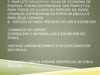 7- PANFLETO EDUCATIVO: DICAS DE ECONOMIA DE
ENERGIA. FORAM DISTRIBUÍDOS 1000 PANFLETOS,
PARA TODOS OS ALUNOS DO PERÍODO DA TARDE,
CRIANÇAS DISTRIBUÍRAM NA PORTA DA ESCOLA E
PARA SEUS VIZINHOS.
8 - ESTUDO DO MEIO. PROJETO DO LER E ESCREVER.
“CAMINHOS DO VERDE”.
(CONSULTAR O MATERIAL LER E ESCREVER DO
5ºANO)
VISITA AO JARDIM BOTÂNICO E AO ZOOLÓGICO EM
SÃO PAULO.
NO MUSEU CARLOS HOEHNE DENTRO DO JB COM A
BIÓLOGA.
 