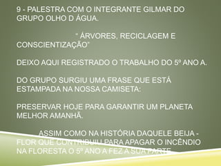 9 - PALESTRA COM O INTEGRANTE GILMAR DO
GRUPO OLHO D ÁGUA.
“ ÁRVORES, RECICLAGEM E
CONSCIENTIZAÇÃO”
DEIXO AQUI REGISTRADO O TRABALHO DO 5º ANO A.
DO GRUPO SURGIU UMA FRASE QUE ESTÁ
ESTAMPADA NA NOSSA CAMISETA:
PRESERVAR HOJE PARA GARANTIR UM PLANETA
MELHOR AMANHÃ.
ASSIM COMO NA HISTÓRIA DAQUELE BEIJA -
FLOR QUE CONTRIBUIU PARA APAGAR O INCÊNDIO
NA FLORESTA O 5º ANO A FEZ A SUA PARTE.
 