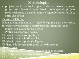 Metodologia:
• projeto será realizado por toda a escola, alunos,
professores, funcionários e direção. As etapas do projeto
serão realizadas e deverão durar o segundo semestre todo,
entre elas estão:
Primeira Etapa:
Planejamento em equipe: Criação de equipes para motivação,
interesse,envolvimento e distribuição de tarefas de todos
- Contas de àgua e energia elétrica
- Pratica da separação do lixo;
Criação de uma compostagem,
Criação de uma horta escolar;
Criação de uma praça ecológica;
Plantio de árvores nativas no pátio da escola;
Palestras;
Divulgação dos trabalhos na comunidade escolar;
Divulgação de folhetos informativos para a comunidade;
Exposição dos trabalhos na semana do meio ambiente;
 