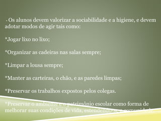 - Os alunos devem valorizar a sociabilidade e a higiene, e devem
adotar modos de agir tais como:
*Jogar lixo no lixo;
*Organizar as cadeiras nas salas sempre;
*Limpar a lousa sempre;
*Manter as carteiras, o chão, e as paredes limpas;
*Preservar os trabalhos expostos pelos colegas.
*Preservar o ambiente e o patrimônio escolar como forma de
melhorar suas condições de vida, estendendo-se a comunidade.
 
