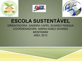 ESCOLA SUSTENTÁVEL
ORIENTADORA: SANDRA CAPEL SOARES PASQUA
COORDENADORA: MARIA IGNEZ SOARES
MONTANINI
ANO: 2013
 