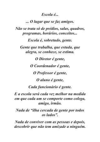 Escola é...
... O lugar que se faz amigos.
Não se trata só de prédios, salas, quadros,
programas, horários, conceitos...
Escola é, sobretudo, gente.
Gente que trabalha, que estuda, que
alegra, se conhece, se estima.
O Diretor é gente,
O Coordenador é gente,
O Professor é gente,
O aluno é gente,
Cada funcionário é gente.
E a escola será cada vez melhor na medida
em que cada um se comporte como colega,
amigo, irmão.
Nada de “ilha cercada de gente por todos
os lados”.
Nada de conviver com as pessoas e depois,
descobrir que não tem amizade a ninguém.
 