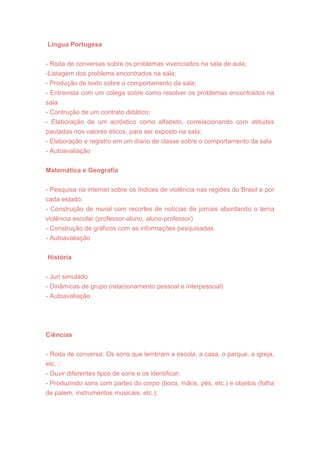 Lingua Portugesa
- Roda de conversas sobre os problemas vivenciados na sala de aula;
-Listagem dos problems encontrados na sala;
- Produção de texto sobre o comportamento da sala;
- Entrevista com um colega sobre como resolver os problemas encontrados na
sala
- Contrução de um contrato didático;
- Elaboração de um acróstico como alfabeto, correlacionando com atitudes
pautadas nos valores éticos, para ser exposto na sala;
- Elaboração e registro em um diario de classe sobre o comportamento da sala
- Autoavaliação
Matemática e Geografia
- Pesquisa na internet sobre os índices de violência nas regiões do Brasil e por
cada estado.
- Construção de mural com recortes de notícias de jornais abordando o tema
violência escolar (professor-aluno, aluno-professor)
- Construção de gráficos com as informações pesquisadas
- Autoavaliação
História
- Juri simulado
- Dinâmicas de grupo (relacionamento pessoal e interpessoal)
- Autoavaliação
Ciências
- Roda de conversa: Os sons que lembram a escola, a casa, o parque, a igreja,
etc. ;
- Ouvir diferentes tipos de sons e os identificar;
- Produzindo sons com partes do corpo (boca, mãos, pés, etc.) e objetos (folha
de palem, instrumentos musicais, etc.);
 
