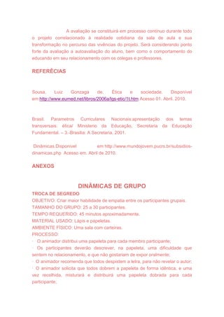 A avaliação se constituirá em processo contínuo durante todo
o projeto correlacionado à realidade cotidiana da sala de aula e sua
transformação no percurso das vivências do projeto. Será considerando ponto
forte da avaliação a autoavaliação do aluno, bem como o comportamento do
educando em seu relacionamento com os colegas e professores.
REFERÊCIAS
Sousa, Luiz Gonzaga de. Ética e sociedade. Disponível
em:http://www.eumed.net/libros/2006a/lgs-etic/1t.htm Acesso 01. Abril. 2010.
Brasil. Parametros Curriculares Nacionais:apresentação dos temas
transversais: ética/ Ministerio da Educação, Secretaria da Educação
Fundamental. – 3.-Brasilia: A Secretaria, 2001.
Dinâmicas.Disponivel em http://www.mundojovem.pucrs.br/subsidios-
dinamicas.php Acesso em. Abril de 2010.
ANEXOS
DINÂMICAS DE GRUPO
TROCA DE SEGREDO
OBJETIVO: Criar maior habilidade de empatia entre os participantes grupais.
TAMANHO DO GRUPO: 25 a 30 participantes.
TEMPO REQUERIDO: 45 minutos aproximadamente.
MATERIAL USADO: Lápis e papeletas.
AMBIENTE FÍSICO: Uma sala com carteiras.
PROCESSO:
· O animador distribui uma papeleta para cada membro participante;
· Os participantes deverão descrever, na papeleta, uma dificuldade que
sentem no relacionamento, e que não gostariam de expor oralmente;
· O animador recomenda que todos despistem a letra, para não revelar o autor;
· O animador solicita que todos dobrem a papeleta de forma idêntica, e uma
vez recolhida, misturará e distribuirá uma papeleta dobrada para cada
participante;
 