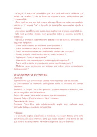 · A seguir, o animador recomenda que cada qual assuma o problema que
estiver na papeleta, como se fosse ele mesmo o autor, esforçando-se por
compreendê-lo;
· Cada qual, por sua vez, lerá em voz alta o problema que estiver na papeleta,
usando a 1ª pessoa "eu" e fazendo as adaptações necessárias, dando a
solução;
· Ao explicar o problema aos outros, cada qual deverá procurar pesonalizá-lo;
· Não será permitido debate, nem perguntas sobre o assunto, durante a
exposição;
· No final, o animador poderá liderar o debate sobre as reações, formulando as
seguintes perguntas:
· Como você se sentiu ao descrever o seu problema ?
· Como se sentiu ao explicar o problema de um outro ?
· Como se sentiu quando o seu problema foi relatado por um outro ?
· No seu entender, o outro compreendeu o seu problema ?
· Conseguiu pôr-se na sua situação ?
· Você sentiu que compreendeu o problema da outra pessoa ?
· Como você se sentiu em relação aos outros membros do grupo ?
· Mudaram seus sentimentos em relação aos outros, como conseqüência
deste exercício ?
ESCLARECIMENTOS DE VALORES
Objetivos:
a) Demonstrar que o conceito de valores varia de acordo com as pessoas.
b) Conscientizar os membros participantes sobre o problema de valores
diferentes.
Tamanho Do Grupo: Oito a dez pessoas, podendo fazer-se o exercício, com
vários subgrupos, simultaneamente.
Tempo Requerido: Vinte e cinco minutos, aproximadamente.
Material Exigido: Papel em branco, lápis ou caneta.
Redação de três frases.
Ambiente Físico: Uma sala suficientemente ampla, com cadeiras, para
acomodar todos os membros participantes.
Processo:
I. O animador explica inicialmente o exercício, e a seguir distribui uma folha
com frases para cada membro, para que possa escolher uma dentre as três
que achar a mais importante. As três frases podem ser, por exemplo:
 