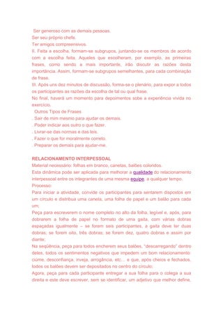 Ser generoso com as demais pessoas.
Ser seu próprio chefe.
Ter amigos compreensivos.
II. Feita a escolha, formam-se subgrupos, juntando-se os membros de acordo
com a escolha feita. Aqueles que escolheram, por exemplo, as primeiras
frases, como sendo a mais importante, irão discutir as razões desta
importância. Assim, formam-se subgrupos semelhantes, para cada combinação
de frase.
III. Após uns dez minutos de discussão, forma-se o plenário, para expor a todos
os participantes as razões da escolha de tal ou qual frase.
No final, haverá um momento para depoimentos sobe a experiência vivida no
exercício.
Outros Tipos de Frases
. Sair de mim mesmo para ajudar os demais.
. Poder indicar aos outro o que fazer.
. Livrar-se das normas e das leis.
. Fazer o que for moralmente correto.
. Preparar os demais para ajudar-me.
RELACIONAMENTO INTERPESSOAL
Material necessário: folhas em branco, canetas, balões coloridos.
Esta dinâmica pode ser aplicada para melhorar a qualidade do relacionamento
interpessoal entre os integrantes de uma mesma equipe, a qualquer tempo.
Processo:
Para iniciar a atividade, convide os participantes para sentarem dispostos em
um círculo e distribua uma caneta, uma folha de papel e um balão para cada
um;
Peça para escreverem o nome completo no alto da folha, legível e, após, para
dobrarem a folha de papel no formato de uma gaita, com várias dobras
espaçadas igualmente – se forem seis participantes, a gaita deve ter duas
dobras; se forem oito, três dobras; se forem dez, quatro dobras e assim por
diante;
Na seqüência, peça para todos encherem seus balões, ―descarregando‖ dentro
deles, todos os sentimentos negativos que impedem um bom relacionamento:
ciúme, desconfiança, inveja, arrogância, etc… e que, após cheios e fechados,
todos os balões devem ser depositados no centro do círculo;
Agora, peça para cada participante entregar a sua folha para o colega a sua
direita e este deve escrever, sem se identificar, um adjetivo que melhor define,
 