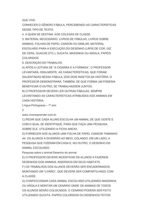 QUE VIVE.
CONHECER O GÊNERO FÁBULA, PERCEBENDO AS CARACTERÍSTICAS
DESSE TIPO DE TEXTO.
4. A QUEM SE DESTINA: AOS COLEGAS DE CLASSE.
5. MATERIAL NECESSÁRIO: LIVROS DE FÁBULAS, LIVROS SOBRE
ANIMAIS, FOLHAS DE PAPEL CANSON OU SIMILAR, MATERIAL
ESCOLHIDO PARA A EXECUÇÃO DO DESENHO (LÁPIS DE COR, GIZ
DE CERA, GUACHE ETC.), SUCATA, MASSINHA OU ARGILA, PAPÉIS
COLORIDOS.
6. DESCRIÇÃO DO TRABALHO:
A) APÓS A LEITURA DE ―A CIGARRA E A FORMIGA‖, O PROFESSOR
LEVANTARÁ, ORALMENTE, AS CARACTERÍSTICAS, QUE FORAM
SALIENTADAS NESSA FÁBULA, DOS DOIS INSETOS DA HISTÓRIA. O
PROFESSOR DEMONSTRARÁ, TAMBÉM, DE QUE FORMA UM PODERIA
BENEFICIAR O OUTRO, SE TRABALHASSEM JUNTOS.
B) O PROFESSOR DEVERÁ LER OUTRAS FÁBULAS, SEMPRE
LEVANTANDO AS CARACTERÍSTICAS ATRIBUÍDAS AOS ANIMAIS EM
CADA HISTÓRIA.
Língua Portuguesa – 1º ano
2
www.vivereaprender.com.br
C) PEDIR QUE CADA ALUNO ESCOLHA UM ANIMAL DE QUE GOSTE E
COM O QUAL SE IDENTIFIQUE, PARA QUE FAÇA UMA PESQUISA
SOBRE ELE, UTILIZANDO A FICHA ANEXA.
D) FORNECER AOS ALUNOS UMA FOLHA DE PAPEL CANSON TAMANHO
A4. OS ALUNOS A DIVIDIRÃO AO MEIO, COLANDO, EM UM LADO, A
PESQUISA QUE FIZERAM EM CASA E, NO OUTRO, O DESENHO DO
ANIMAL ESCOLHIDO.
Pesquisa sobre o animal Desenho do animal
E) O PROFESSOR DEVERÁ INCENTIVAR OS ALUNOS A FAZEREM
DESENHOS DOS ANIMAIS, INSERIDOS EM SEUS HÁBITATS.
F) OS TRABALHOS DOS ALUNOS DEVERÃO SER ENCADERNADOS,
MONTANDO UM ―LIVRÃO‖, QUE DEVERÁ SER COMPARTILHADO COM
A CLASSE.
G) CONFECCIONAR CADA ANIMAL ESCOLHIDO UTILIZANDO MASSINHA
OU ARGILA E MONTAR UM CENÁRIO ONDE OS ANIMAIS DE TODOS
OS ALUNOS SERÃO COLOCADOS. O CENÁRIO PODERÁ SER FEITO
UTILIZANDO SUCATA, PAPÉIS COLORIDOS OU DESENHOS FEITOS
 