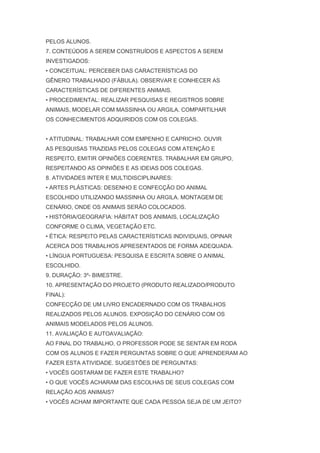 PELOS ALUNOS.
7. CONTEÚDOS A SEREM CONSTRUÍDOS E ASPECTOS A SEREM
INVESTIGADOS:
• CONCEITUAL: PERCEBER DAS CARACTERÍSTICAS DO
GÊNERO TRABALHADO (FÁBULA). OBSERVAR E CONHECER AS
CARACTERÍSTICAS DE DIFERENTES ANIMAIS.
• PROCEDIMENTAL: REALIZAR PESQUISAS E REGISTROS SOBRE
ANIMAIS, MODELAR COM MASSINHA OU ARGILA. COMPARTILHAR
OS CONHECIMENTOS ADQUIRIDOS COM OS COLEGAS.
• ATITUDINAL: TRABALHAR COM EMPENHO E CAPRICHO. OUVIR
AS PESQUISAS TRAZIDAS PELOS COLEGAS COM ATENÇÃO E
RESPEITO, EMITIR OPINIÕES COERENTES. TRABALHAR EM GRUPO,
RESPEITANDO AS OPINIÕES E AS IDEIAS DOS COLEGAS.
8. ATIVIDADES INTER E MULTIDISCIPLINARES:
• ARTES PLÁSTICAS: DESENHO E CONFECÇÃO DO ANIMAL
ESCOLHIDO UTILIZANDO MASSINHA OU ARGILA. MONTAGEM DE
CENÁRIO, ONDE OS ANIMAIS SERÃO COLOCADOS.
• HISTÓRIA/GEOGRAFIA: HÁBITAT DOS ANIMAIS, LOCALIZAÇÃO
CONFORME O CLIMA, VEGETAÇÃO ETC.
• ÉTICA: RESPEITO PELAS CARACTERÍSTICAS INDIVIDUAIS, OPINAR
ACERCA DOS TRABALHOS APRESENTADOS DE FORMA ADEQUADA.
• LÍNGUA PORTUGUESA: PESQUISA E ESCRITA SOBRE O ANIMAL
ESCOLHIDO.
9. DURAÇÃO: 3º- BIMESTRE.
10. APRESENTAÇÃO DO PROJETO (PRODUTO REALIZADO/PRODUTO
FINAL):
CONFECÇÃO DE UM LIVRO ENCADERNADO COM OS TRABALHOS
REALIZADOS PELOS ALUNOS. EXPOSIÇÃO DO CENÁRIO COM OS
ANIMAIS MODELADOS PELOS ALUNOS.
11. AVALIAÇÃO E AUTOAVALIAÇÃO:
AO FINAL DO TRABALHO, O PROFESSOR PODE SE SENTAR EM RODA
COM OS ALUNOS E FAZER PERGUNTAS SOBRE O QUE APRENDERAM AO
FAZER ESTA ATIVIDADE. SUGESTÕES DE PERGUNTAS:
• VOCÊS GOSTARAM DE FAZER ESTE TRABALHO?
• O QUE VOCÊS ACHARAM DAS ESCOLHAS DE SEUS COLEGAS COM
RELAÇÃO AOS ANIMAIS?
• VOCÊS ACHAM IMPORTANTE QUE CADA PESSOA SEJA DE UM JEITO?
 