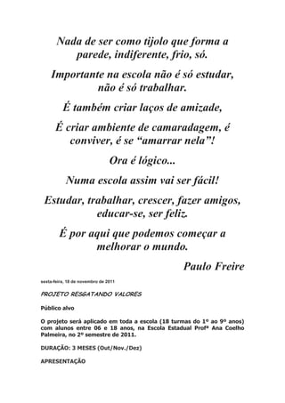 Nada de ser como tijolo que forma a
parede, indiferente, frio, só.
Importante na escola não é só estudar,
não é só trabalhar.
É também criar laços de amizade,
É criar ambiente de camaradagem, é
conviver, é se “amarrar nela”!
Ora é lógico...
Numa escola assim vai ser fácil!
Estudar, trabalhar, crescer, fazer amigos,
educar-se, ser feliz.
É por aqui que podemos começar a
melhorar o mundo.
Paulo Freire
sexta-feira, 18 de novembro de 2011
PROJETO RESGATANDO VALORES
Público alvo
O projeto será aplicado em toda a escola (18 turmas do 1º ao 9º anos)
com alunos entre 06 e 18 anos, na Escola Estadual Profª Ana Coelho
Palmeira, no 2º semestre de 2011.
DURAÇÃO: 3 MESES (Out/Nov./Dez)
APRESENTAÇÃO
 