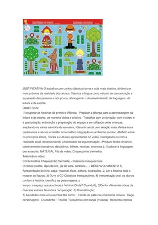 JUSTIFICATIVA O trabalho com contos clássicos torna a aula mais atrativa, dinâmica e
mais próxima da realidade dos alunos. Valoriza a língua como veículo de comunicação e
expressão das pessoas e dos povos, abrangendo o desenvolvimento da linguagem, da
leitura e da escrita.
OBJETIVOS:
-Recuperar as histórias da primeira infância; -Preparar a criança para a aprendizagem da
leitura e da escrita, de maneira lúdica e criativa; -Trabalhar com a narração, com o corpo e
a gesticulação, entonação e preparação do espaço a ser utilizado pelas crianças,
ampliando os vários sentidos da narrativa; -Garantir ainda uma relação mais afetiva entre
professores e alunos e facilitar uma melhor integração no ambiente escolar; -Refletir sobre
os princípios éticos, morais e culturais apresentados no vídeo, interligando-os com a
realidade atual, desenvolvendo a habilidade da argumentação; -Produzir textos diversos
coletivamente (narrativos, descritivos, bilhete, receitas, anúncios,); -Explorar a linguagem
oral e escrita. MATERIAL Fita de vídeo: Chapeuzinho Vermelho;
Televisão e vídeo;
CD da história Chapeuzinho Vermelho - Clássicos Inesquecíveis;
Diversos (sulfite, lápis de cor, giz de cera, cartolina,...). DESENVOLVIMENTO 1)
Apresentação do livro: capa, material, título, editora, ilustrações. 2) Ler a história toda e
mostrar as figuras; 3) Ouvir o CD Clássicos Inesquecíveis; 4) Interpretação oral: os alunos
contam a história, identifica os personagens, o
tempo, o espaço que acontece a história (Onde? Quando?); 5)Contar diferentes obras de
diversos autores fazendo a comparação. 6) Dramatização;
7) Atividades orais e/ou escritas tais como: · Escrita de palavras com letras móveis · Caça-
personagens · Cruzadinha · Receita · Seqüência com tarjas (música) · Reescrita coletiva
 