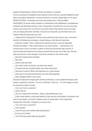 gastaria? (Representar o dinheiro através de cédulas ou moedas).
3) Se eu trouxesse 25 brigadeiros para distribuir entre os alunos, quantos brigadeiros cada
aluno iria receber? (Desenhar o número de alunos e os doces. Depois ligar um ao outro).
PRODUTO FINAL: Confecção de livrinhos de receitas para o ―Dia das Mães‖
AVALIAÇÃO: Os alunos serão avaliados no desempenho das habilidades e competências
utilizadas nas atividades escritas e orais. Chapeuzinho Vermelho Era uma vez uma linda
menina, que morava com sua mãe em uma bela casinha. Ela sempre usava uma capa
com um chapeuzinho bem vermelho. Certo dia sua mãe pediu que ela fosse levar uma
cestinha cheia de doces para sua vovó:
__ Chapeuzinho! Chapeuzinho! Vá levar essa cestinha de doce para a vovó, mas evite o
caminho da floresta que é perigoso, vá pelo bosque e não fale com estranhos.
__ Está bem mamãe. Tchau. Chapeuzinho adorava sua avó, e saiu em disparada
cantando de alegria:. ―Pela estrada afora eu vou bem sozinha...‖. Queria fazer uma
surpresa para a vovó e começou a colher as flores que encontrava pelo caminho. A
menina estava tão distraída com as flores quando deu de cara com o lobo mau. Ela não
sabia que ele era o Lobo malvado, mas não se assustou e nem sentiu medo.
__ Bom Dia, Chapeuzinho Vermelho.
__ Bom Dia!
__ Aonde você está indo?
__ Vou visitar minha vovozinha, que está muito doente.
__ Por que você não vai pela floresta, que é bem mais perto?
__ Será que é mesmo? Minha mãe disse para eu ir pelo bosque.
__ Claro que é mais perto pela floresta, sua mãe está enganada.
__ Muito obrigada Senhor Lobo, tchau.
Enquanto Chapeuzinho seguia pelo caminho da floresta, o Lobo rapidamente seguiu pelo
bosque, cantando e correndo: ― Eu sou o Lobo Mau, Lobo mau....‖O Lobo chegou na casa
da vovozinha e bateu na porta:
__ Tum, tum! Vovó, vovozinha?
__ Quem está aí?
__ Sou eu, Chapeuzinho Vermelho - disse o Lobo disfarçando a voz.
__ Entre minha netinha, a porta está aberta.O Lobo que era muito rápido, foi entrando e de
uma só vez engoliu a vovozinha. Depois vestiu as roupas dela, e ficou esperando
Chapeuzinho Vermelho. Chegando na casa da vovó:
__ Tum, tum! Vovó, vovozinha?
__ Entre querida.
__ Vovó! Por que suas orelhas estão tão grandes?
__ É pra te ouvir melhor.
__ Vovó! Para que esses olhos tão grandes?
 