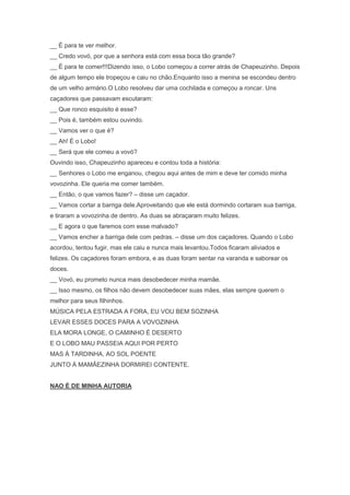 __ É para te ver melhor.
__ Credo vovó, por que a senhora está com essa boca tão grande?
__ É para te comer!!!Dizendo isso, o Lobo começou a correr atrás de Chapeuzinho. Depois
de algum tempo ele tropeçou e caiu no chão.Enquanto isso a menina se escondeu dentro
de um velho armário.O Lobo resolveu dar uma cochilada e começou a roncar. Uns
caçadores que passavam escutaram:
__ Que ronco esquisito é esse?
__ Pois é, também estou ouvindo.
__ Vamos ver o que é?
__ Ah! É o Lobo!
__ Será que ele comeu a vovó?
Ouvindo isso, Chapeuzinho apareceu e contou toda a história:
__ Senhores o Lobo me enganou, chegou aqui antes de mim e deve ter comido minha
vovozinha. Ele queria me comer também.
__ Então, o que vamos fazer? – disse um caçador.
__ Vamos cortar a barriga dele.Aproveitando que ele está dormindo cortaram sua barriga,
e tiraram a vovozinha de dentro. As duas se abraçaram muito felizes.
__ E agora o que faremos com esse malvado?
__ Vamos encher a barriga dele com pedras. – disse um dos caçadores. Quando o Lobo
acordou, tentou fugir, mas ele caiu e nunca mais levantou.Todos ficaram aliviados e
felizes. Os caçadores foram embora, e as duas foram sentar na varanda e saborear os
doces.
__ Vovó, eu prometo nunca mais desobedecer minha mamãe.
__ Isso mesmo, os filhos não devem desobedecer suas mães, elas sempre querem o
melhor para seus filhinhos.
MÚSICA PELA ESTRADA A FORA, EU VOU BEM SOZINHA
LEVAR ESSES DOCES PARA A VOVOZINHA
ELA MORA LONGE, O CAMINHO É DESERTO
E O LOBO MAU PASSEIA AQUI POR PERTO
MAS À TARDINHA, AO SOL POENTE
JUNTO À MAMÃEZINHA DORMIREI CONTENTE.
NAO É DE MINHA AUTORIA
 
