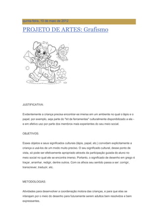 quinta-feira, 10 de maio de 2012
PROJETO DE ARTES: Grafismo
JUSTIFICATIVA:
Evidentemente a criança precisa encontrar-se imersa em um ambiente no qual o lápis e o
papel, por exemplo, seja parte do "kit de ferramentas" culturalmente disponibilizado a ela -
e em efetivo uso por parte dos membros mais experientes do seu meio social.
OBJETIVOS:
Esses objetos e seus significados culturais (lápis, papel, etc.) convidam explicitamente a
criança a usá-los de um modo muito preciso. O seu significado cultural, desse ponto de
vista, só pode ser efetivamente apropriado através da participação guiada do aluno no
meio social no qual ele se encontra imerso. Portanto, o significado de desenho em grego é
traçar, arranhar, redigir, dentre outros. Com os afixos seu sentido passa a ser: corrigir,
transcrever, traduzir, etc.
METODOLOGIAS:
Atividades para desenvolver a coordenação motora das crianças, e para que elas se
interajam por o meio do desenho para futuramente serem adultos bem resolvidos e bem
expressantes.
 