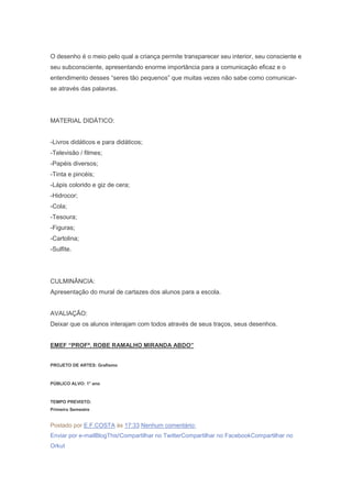 O desenho é o meio pelo qual a criança permite transparecer seu interior, seu consciente e
seu subconsciente, apresentando enorme importância para a comunicação eficaz e o
entendimento desses ―seres tão pequenos‖ que muitas vezes não sabe como comunicar-
se através das palavras.
MATERIAL DIDÁTICO:
-Livros didáticos e para didáticos;
-Televisão / filmes;
-Papéis diversos;
-Tinta e pincéis;
-Lápis colorido e giz de cera;
-Hidrocor;
-Cola;
-Tesoura;
-Figuras;
-Cartolina;
-Sulfite.
CULMINÂNCIA:
Apresentação do mural de cartazes dos alunos para a escola.
AVALIAÇÃO:
Deixar que os alunos interajam com todos através de seus traços, seus desenhos.
EMEF “PROFª. ROBE RAMALHO MIRANDA ABDO”
PROJETO DE ARTES: Grafismo
PÚBLICO ALVO: 1° ano
TEMPO PREVISTO:
Primeiro Semestre
Postado por E.F.COSTA às 17:33 Nenhum comentário:
Enviar por e-mailBlogThis!Compartilhar no TwitterCompartilhar no FacebookCompartilhar no
Orkut
 