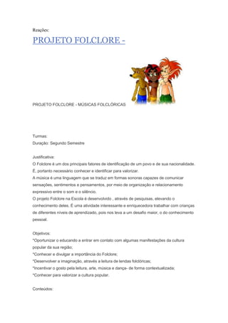 Reações:
PROJETO FOLCLORE -
PROJETO FOLCLORE - MÚSICAS FOLCLÓRICAS
Turmas:
Duração: Segundo Semestre
Justificativa:
O Folclore é um dos principais fatores de identificação de um povo e de sua nacionalidade.
É, portanto necessário conhecer e identificar para valorizar.
A música é uma linguagem que se traduz em formas sonoras capazes de comunicar
sensações, sentimentos e pensamentos, por meio de organização e relacionamento
expressivo entre o som e o silêncio.
O projeto Folclore na Escola é desenvolvido , através de pesquisas, elevando o
conhecimento deles. É uma atividade interessante e enriquecedora trabalhar com crianças
de diferentes níveis de aprendizado, pois nos leva a um desafio maior, o do conhecimento
pessoal.
Objetivos:
*Oportunizar o educando a entrar em contato com algumas manifestações da cultura
popular da sua região;
*Conhecer e divulgar a importância do Folclore;
*Desenvolver a imaginação, através a leitura de lendas folclóricas;
*Incentivar o gosto pela leitura, arte, música e dança- de forma contextualizada;
*Conhecer para valorizar a cultura popular.
Conteúdos:
 