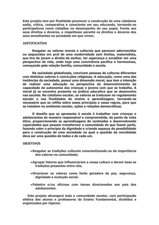 Este projeto tem por finalidade promover a construção de uma cidadania
sadia, critica, comparativa e consciente em seu educando, tornando-os
participativos como cidadãos no desempenho do seu papel, frente aos
seus direitos e deveres, e respeitosos perante os direitos e deveres dos
seus semelhantes na sociedade em que vivem.
JUSTIFICATIVA
Resgatar os valores morais e culturais que parecem adormecidos
ou esquecidos em prol de uma modernidade sem limites, materialista,
que tira do jovem o direito de sonhar, ter esperança e acreditar em uma
perspectiva de vida, onde haja uma convivência pacifica e harmoniosa,
começando pela relação família, comunidade e escola.
Na sociedade globalizada, convivem pessoas de culturas diferentes
com distintos valores e convicções religiosas. A educação, como uma das
instâncias da sociedade, possui uma dimensão moral, que tem a intenção
de realizar uma educação na perspectiva do desenvolvimento da
capacidade de autonomia das crianças e jovens com que se trabalha. A
moral já se encontra presente na prática educativa que se desenvolve
nas escolas. No cotidiano escolar, os valores se traduzem no regulamento
escolar e nas finalidades do ensino e aprendizagem, tornando-se
necessário que se reflita sobre esses princípios e essas regras, para que
se instalem no ambiente escolar, ações e relações democráticas.
O desafio que se apresenta à escola é trabalhar com crianças e
adolescentes de maneira responsável e comprometida, do ponto de vista
ético, proporcionando as aprendizagens de conteúdos e desenvolvendo
capacidades que possam transformar a comunidade de que fazem parte,
fazendo valer o princípio da dignidade e criando espaços de possibilidade
para a construção de uma sociedade na qual a questão da moralidade
deva ser uma questão de todos e de cada um.
OBJETIVOS
 Resgatar as tradições culturais conscientizando-os da importância
dos valores na comunidade;
 Agrupar fatores que influenciaram a nossa cultura e deram base as
tradições presentes entre nós;
 Direcionar os valores como fonte geradora de paz, segurança,
dignidade e evolução social.
 Palestra e/ou oficinas com temas direcionados aos pais dos
adolescentes.
Este projeto abrangerá toda a comunidade escolar, com participação
efetiva dos alunos e professores do Ensino Fundamental, divididos e
organizados por tópicos:
 