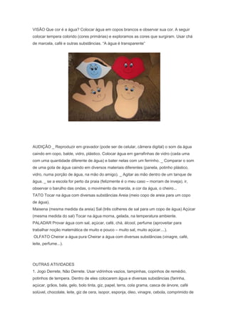 VISÃO Que cor é a água? Colocar água em copos brancos e observar sua cor. A seguir
colocar tempera colorido (cores primárias) e exploramos as cores que surgiram. Usar chá
de marcela, café e outras substâncias. ―A água é transparente‖
AUDIÇÃO _ Reproduzir em gravador (pode ser de celular, câmera digital) o som da água
caindo em copo, balde, vidro, plástico. Colocar água em garrafinhas de vidro (cada uma
com uma quantidade diferente de água) e bater nelas com um ferrinho. _ Comparar o som
de uma gota de água caindo em diversos materiais diferentes (panela, potinho plástico,
vidro, numa porção de água, na mão do amigo). _ Agitar as mão dentro de um tanque de
água. _ se a escola for perto da praia (felizmente é o meu caso – morram de inveja), ir,
observar o barulho das ondas, o movimento da marola, a cor da água, o cheiro...
TATO Tocar na água com diversas substâncias Areia (meio copo de areia para um copo
de água).
Maisena (mesma medida da areia) Sal (três colheres de sal para um copo de água) Açúcar
(mesma medida do sal) Tocar na água morna, gelada, na temperatura ambiente.
PALADAR Provar água com sal, açúcar, café, chá, álcool, perfume (aproveitar para
trabalhar noção matemática de muito e pouco – muito sal, muito açúcar....).
OLFATO Cheirar a água pura Cheirar a água com diversas substâncias (vinagre, café,
leite, perfume...).
OUTRAS ATIVIDADES
1. Jogo Derrete, Não Derrete. Usar vidrinhos vazios, tampinhas, copinhos de remédio,
potinhos de tempera. Dentro de eles colocarem água e diversas substâncias (farinha,
açúcar, grãos, bala, gelo, bolo tinta, giz, papel, terra, cola grama, casca de árvore, café
solúvel, chocolate, leite, giz de cera, isopor, esponja, óleo, vinagre, cebola, comprimido de
 