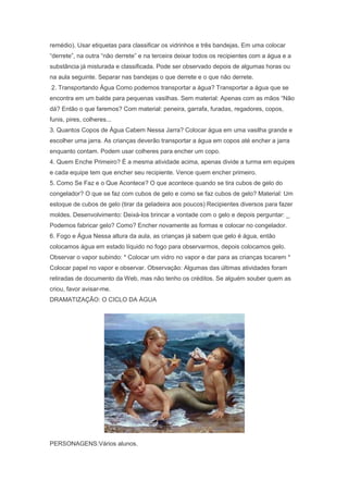 remédio). Usar etiquetas para classificar os vidrinhos e três bandejas. Em uma colocar
―derrete‖, na outra ―não derrete‖ e na terceira deixar todos os recipientes com a água e a
substância já misturada e classificada. Pode ser observado depois de algumas horas ou
na aula seguinte. Separar nas bandejas o que derrete e o que não derrete.
2. Transportando Água Como podemos transportar a água? Transportar a água que se
encontra em um balde para pequenas vasilhas. Sem material: Apenas com as mãos ―Não
dá? Então o que faremos? Com material: peneira, garrafa, furadas, regadores, copos,
funis, pires, colheres...
3. Quantos Copos de Água Cabem Nessa Jarra? Colocar água em uma vasilha grande e
escolher uma jarra. As crianças deverão transportar a água em copos até encher a jarra
enquanto contam. Podem usar colheres para encher um copo.
4. Quem Enche Primeiro? É a mesma atividade acima, apenas divide a turma em equipes
e cada equipe tem que encher seu recipiente. Vence quem encher primeiro.
5. Como Se Faz e o Que Acontece? O que acontece quando se tira cubos de gelo do
congelador? O que se faz com cubos de gelo e como se faz cubos de gelo? Material: Um
estoque de cubos de gelo (tirar da geladeira aos poucos) Recipientes diversos para fazer
moldes. Desenvolvimento: Deixá-los brincar a vontade com o gelo e depois perguntar: _
Podemos fabricar gelo? Como? Encher novamente as formas e colocar no congelador.
6. Fogo e Água Nessa altura da aula, as crianças já sabem que gelo é água, então
colocamos água em estado líquido no fogo para observarmos, depois colocamos gelo.
Observar o vapor subindo: * Colocar um vidro no vapor e dar para as crianças tocarem *
Colocar papel no vapor e observar. Observação: Algumas das últimas atividades foram
retiradas de documento da Web, mas não tenho os créditos. Se alguém souber quem as
criou, favor avisar-me.
DRAMATIZAÇÃO: O CICLO DA ÀGUA
PERSONAGENS:Vários alunos.
 