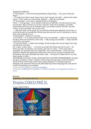DESENVOLVIMENTO
1ª Personagem — Uma menina representando a Água FALA: — Há, como é triste ser
Água...!
— Fui feita para matar a sede, limpar, lavar, repor energia, dar vida! — Vejam como estou
agora: * Fraca, cada vez mais poluída, indefesa. — Não sei o que fazer!
2 ª Personagem – Um menino, representando um Ecologista
FALA: — É amiga Água , tenho brigado muito para te defender, mas são poucos os que
me escutam. Alguns homens se reúnem, discutem, falam em te proteger, que estão
preocupados em evitar que te maltratem tanto, que acabes sumindo da terra, mas são
muitos, os que não estão, nem ai para você.
— Não fique triste minha amiga, eu vou continuar lutando para despertar nos homens, a
consciência pela tua importância. Mostrar para eles que sem você é impossível a vida na
terra, para qualquer ser vivo.
3ª Personagem – (Menino ou menina)
O Sol FALA: — É, eu estou decepcionado com a humanidade. — Agora, com a escassez
de água, tenho que aumentar o meu calor. — Não consigo me controlar. — Estou fazendo
mal a terra, sem querer.
2ª FALA DA ÁGUA — Vejam meus amigos, já não consigo nem se quer seguir meu ciclo
normalmente, pois falta
EU, a água, muitas vezes... — Eu tenho que estar nos corpos para sair no suor. -- Eu
tenho que esta nas plantas e nos animais, para sair em vapor -- Tenho subir para a
atmosfera, ser aquecida pelo meu amigo SOL, virar nuvens fofinhas. --Tenho que ficar
geladinha, pesada, tão pesada que desço de lá como chuva, há como é gostosa essa
brincadeira, trás vida e felicidade aos seres vivos. — Por favor!!! Cuidem de mim, eu não
quero acabar, e chora.
RETORNAM AO PALCO: O SOL, ECOLOGISTAS E OUTROS PERSONAGENS. Ao redor
da água, começam a cantar: A Água é minha amiga Com ela posso contar Pra lavar e
tomar banho E minha sede matar Vamos todos protegê-la E a natureza preservar
Resgatar suas nascentes Para ela não faltar Não fique triste amiga Água De você vamos
cuidar Conscientizar a humanidade
Postado por E.F.COSTA às 13:00 Um comentário:
Enviar por e-mailBlogThis!Compartilhar no TwitterCompartilhar no FacebookCompartilhar no
Orkut
Reações:
terça-feira, 24 de abril de 2012
Projeto CIRCO PRÉ II.
Projeto CIRCO PRÉ II.
 