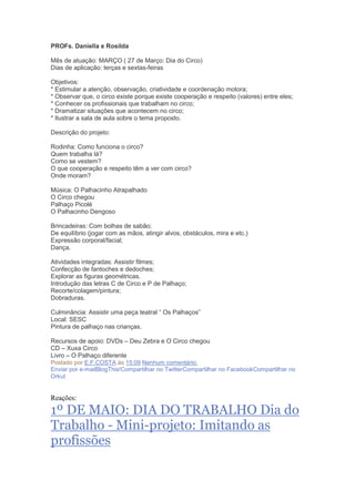 PROFs. Daniella e Rosilda
Mês de atuação: MARÇO ( 27 de Março: Dia do Circo)
Dias de aplicação: terças e sextas-feiras
Objetivos:
* Estimular a atenção, observação, criatividade e coordenação motora;
* Observar que, o circo existe porque existe cooperação e respeito (valores) entre eles;
* Conhecer os profissionais que trabalham no circo;
* Dramatizar situações que acontecem no circo;
* Ilustrar a sala de aula sobre o tema proposto.
Descrição do projeto:
Rodinha: Como funciona o circo?
Quem trabalha lá?
Como se vestem?
O que cooperação e respeito têm a ver com circo?
Onde moram?
Música: O Palhacinho Atrapalhado
O Circo chegou
Palhaço Picolé
O Palhacinho Dengoso
Brincadeiras: Com bolhas de sabão;
De equilíbrio (jogar com as mãos, atingir alvos, obstáculos, mira e etc.)
Expressão corporal/facial;
Dança.
Atividades integradas: Assistir filmes;
Confecção de fantoches e dedoches;
Explorar as figuras geométricas.
Introdução das letras C de Circo e P de Palhaço;
Recorte/colagem/pintura;
Dobraduras.
Culminância: Assistir uma peça teatral ― Os Palhaços‖
Local: SESC
Pintura de palhaço nas crianças.
Recursos de apoio: DVDs – Deu Zebra e O Circo chegou
CD – Xuxa Circo
Livro – O Palhaço diferente
Postado por E.F.COSTA às 15:09 Nenhum comentário:
Enviar por e-mailBlogThis!Compartilhar no TwitterCompartilhar no FacebookCompartilhar no
Orkut
Reações:
1º DE MAIO: DIA DO TRABALHO Dia do
Trabalho - Mini-projeto: Imitando as
profissões
 
