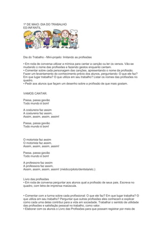 1º DE MAIO: DIA DO TRABALHO
ED.INFANTIL
Dia do Trabalho - Mini-projeto: Imitando as profissões
• Em roda de conversa utilizar a mímica para cantar a canção ou ler os versos. Vão-se
mudando o nome das profissões e fazendo gestos enquanto cantam.
• Comentar sobre cada personagem das canções, apresentando o nome da profissão.
Fazer um levantamento do conhecimento prévio dos alunos, perguntando: O que ele faz?
Em que lugar trabalha? O que utiliza em seu trabalho? Listar os nomes das profissões no
quadro.
• Pedir aos alunos que façam um desenho sobre a profissão de que mais gostam.
VAMOS CANTAR:
Passa, passa gavião
Todo mundo é bom!
A costureira faz assim
A costureira faz assim,
Assim, assim, assim, assim!
Passa, passa gavião
Todo mundo é bom!
O motorista faz assim
O motorista faz assim,
Assim, assim, assim, assim!
Passa, passa gavião
Todo mundo é bom!
A professora faz assim
A professora faz assim,
Assim, assim, assim, assim! (médico/piloto/dentista/etc.)
Livro das profissões
• Em roda de conversa perguntar aos alunos qual a profissão de seus pais. Escreva no
quadro, com letra de imprensa maiúscula.
• Comentar com a turma sobre cada profissional: O que ele faz? Em que lugar trabalha? O
que utiliza em seu trabalho? Perguntar que outras profissões eles conhecem e explicar
como cada uma delas contribui para a vida em sociedade. Trabalhar o sentido de utilidade
das profissões e satisfação pessoal no trabalho, como valor.
• Elaborar com os alunos o Livro das Profissões para que possam registrar por meio de
 