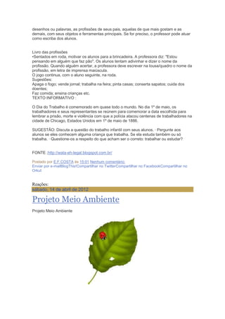 desenhos ou palavras, as profissões de seus pais, aquelas de que mais gostam e as
demais, com seus objetos e ferramentas principais. Se for preciso, o professor pode atuar
como escriba dos alunos.
Livro das profissões
•Sentados em roda, motivar os alunos para a brincadeira. A professora diz: "Estou
pensando em alguém que faz pão". Os alunos tentam adivinhar e dizer o nome da
profissão. Quando alguém acertar, a professora deve escrever na lousa/quadro o nome da
profissão, em letra de imprensa maiúscula.
O jogo continua, com o aluno seguinte, na roda.
Sugestões:
Apaga o fogo; vende jornal; trabalha na feira; pinta casas; conserta sapatos; cuida dos
doentes;
Faz comida; ensina crianças etc.
TEXTO INFORMATIVO :
O Dia do Trabalho é comemorado em quase todo o mundo. No dia 1º de maio, os
trabalhadores e seus representantes se reúnem para comemorar a data escolhida para
lembrar a prisão, morte e violência com que a polícia atacou centenas de trabalhadores na
cidade de Chicago, Estados Unidos em 1º de maio de 1886.
SUGESTÃO: Discuta a questão do trabalho infantil com seus alunos. · Pergunte aos
alunos se eles conhecem alguma criança que trabalha. Se ela estuda também ou só
trabalha. · Questione-os a respeito do que acham ser o correto: trabalhar ou estudar?
FONTE ;http://wata-eh-legal.blogspot.com.br/
Postado por E.F.COSTA às 15:01 Nenhum comentário:
Enviar por e-mailBlogThis!Compartilhar no TwitterCompartilhar no FacebookCompartilhar no
Orkut
Reações:
sábado, 14 de abril de 2012
Projeto Meio Ambiente
Projeto Meio Ambiente
 