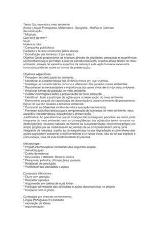 Tema: Eu, revendo o meio ambiente
Áreas: Língua Portuguesa, Matemática ,Geografia , História e Ciências
Sensibilização :
* Músicas:
Que será de mim?
Viver
Violência não!
* Campanha publicitária:
Cartazes e textos construídos pelos alunos
* Construção dos terrários (1 por turno )
Objetivo Geral: proporcionar às crianças através de atividades, pesquisas e experiências,
conhecimentos que permitam a elas se perceberem como sujeitos ativos dentro do meio
ambiente ,através de variados aspectos da natureza e da ação humana sobre esta,
conscientizando-se sobre as formas de preservação.
Objetivos específicos:
* Perceber- se como parte do ambiente.
* Identificar as características dos diversos meios em que vivemos.
* Investigar as características comuns e diferentes dos variados meios ambientes.
* Reconhecer as necessidades e importância dos seres vivos dentro do meio ambiente.
* Registrar formas de poluição do meio ambiente
* Coletar informações sobre a preservação do meio ambiente
* Identificar , listar e participar de ações para a preservação do meio ambiente.
* Demonstrar através da capacidade de observação o desenvolvimento do pensamento
lógico no que diz respeito a temática ambiental.
* Comparar os diferentes modos de vida e sua ação na natureza.
* Fornecer subsídios teóricos para compreensão de conceitos de meio ambiente, seus
aspectos, características, depedração e preservação.
Justificativa: Ao percebermos que as crianças não conseguem perceber- se como parte
integrante do meio ambiente, nem as conseqüências das ações dos seres humanos na
destruição dos recursos naturais ou mesmo na sua preservação, resolvemos propor um
amplo projeto que as mobilizassem no sentido de se compreenderem como parte
integrante da natureza, sujeito às conseqüências de sua depredação e conscientes das
ações que podem preservar o meio ambiente e os seres vivos, não só de sua espécie e
comunidade, mas de toda biodiversidade do planeta.
Metodologia:
* Projeto interdisciplinar constando das seguintes etapas:
* Sensibilização
* Coleta de material
* Discussões e debates, filmes e vídeos
* Pesquisas, palestra, oficinas, feira ,passeio
* Relatórios de conclusão
* Portifolium das atividades e ações
Conteúdos Atitudinais :
* Ouvir com atenção.
* Respeitar opiniões
* Argumentar em defesa de suas idéias
* Participar ativamente das atividades e ações desenvolvidas no projeto
* Cooperar com o grupo.
Conteúdos por área de conhecimento:
Língua Portuguesa ® Oralidade
* exposição de idéias
* argumentação
 