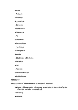 Amor
 Amizade
 Bondade
 Compaixão
 Coragem
 Honestidade
 Esperança
 Fé
 Felicidade
 Generosidade
 Humildade
 Inteligência
 Justiça
 Obediência e Disciplina
 Paciência
 Paz
 Respeito
 Responsabilidade
 Solidariedade
RECURSOS
Serão utilizadas todas as fontes de pesquisas possíveis:
 Vídeos e filmes (mãos talentosas, a corrente do bem, desafiando
gigantes, a virada, entre outros);
 Revistas;
 Músicas;
 