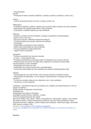 * dramatizações
Escrita:
* Produção de textos variados (relatórios, cartazes, poemas, acrósticos, murais, etc.)
Leitura:
* Leitura de textos diversos em livros, revistas, jornais, etc.
Matemática:
* Trabalhar problemas, gráficos, tabelas que envolvam dados relativos ao meio ambiente
* Reprodução de espaços explorando o meio ambiente
* Grandezas e medidas relativas ao meio ambiente
Ciências:
* Explorar conceitos de meio ambiente, ecologia, ecossistema, biodiversidade.
* Seres vivos e não vivos
* Recursos naturais: utilidade/cuidados/importância
* Transformações dos recursos naturais em artificiais
* Tecnologia
* Depedração e poluição do meio ambiente
* Ações para preservação do meio ambiente
* Trocas energéticas (cadeia alimentar)
* Higiene física e ambiental
Geografia:
* Formas de poluição dos recursos naturais
* A Terra – nosso planeta casa
* Problemas ambientais ocasionados pela má utilização dos recursos naturais
* Deslocamento do homem na esfera local, regional e mundial provocado pelas
transformações no meio ambiente
* Adaptação do homem ao meio
* Exploração dos meios urbano/rural e natural/artificial
* Formas de preservação do meio ambiente nas esferas local/regional/mundial
História:
* Comparação do uso, pelo homem, dos recursos naturais na história humana
* Observação da exploração, uso do espaço e deslocamento no espaço dos seres
humanos
* Formas de variadas etnias em se relacionar com o meio ambiente
* Consumo e o meio ambiente
Avaliação – Será feita no decorrer do projeto com o objetivo de redimensioná-lo, a fim de
atingir os objetivos
Serão usados os seguintes instrumentos:
Avaliação oral
Participação nas ações e atividades
Atividades escritas (textos, relatórios, murais)
Ficha de acompanhamento das ações
Recursos: Ônibus, fitas, filmes, vídeos, transparências, retroprojetor, papéis, micro-system,
fita cassete, filmito, vasilha transparente, pedrinhas, terra de vários ambientes e tipos,
pequenos animais e vegetais, caneta e lápis para anotações, vasilha para água, sementes,
cola, tesoura, sucatas, tinta.
Postado por E.F.COSTA às 07:21 Nenhum comentário:
Enviar por e-mailBlogThis!Compartilhar no TwitterCompartilhar no FacebookCompartilhar no
Orkut
Reações:
 
