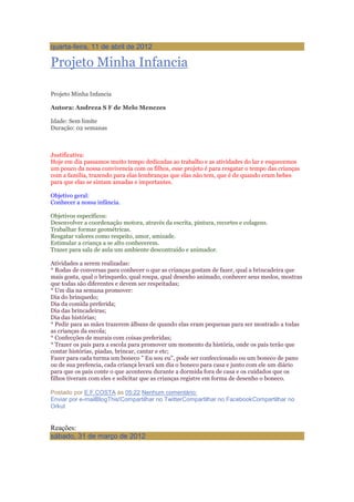 quarta-feira, 11 de abril de 2012
Projeto Minha Infancia
Projeto Minha Infancia
Autora: Andreza S F de Melo Menezes
Idade: Sem limite
Duração: 02 semanas
Justificativa:
Hoje em dia passamos muito tempo dedicadas ao trabalho e as atividades do lar e esquecemos
um pouco da nossa convivencia com os filhos, esse projeto é para resgatar o tempo das crianças
com a família, trazendo para elas lembranças que elas não tem, que é de quando eram bebes
para que elas se sintam amadas e importantes.
Objetivo geral:
Conhecer a nossa infância.
Objetivos específicos:
Desenvolver a coordenação motora, através da escrita, pintura, recortes e colagens.
Trabalhar formar geométricas.
Resgatar valores como respeito, amor, amizade.
Estimular a criança a se alto conhecerem.
Trazer para sala de aula um ambiente descontraído e animador.
Atividades a serem realizadas:
* Rodas de conversas para conhecer o que as crianças gostam de fazer, qual a brincadeira que
mais gosta, qual o brinquedo, qual roupa, qual desenho animado, conhecer seus medos, mostras
que todas são diferentes e devem ser respeitadas;
* Um dia na semana promover:
Dia do brinquedo;
Dia da comida preferida;
Dia das brincadeiras;
Dia das histórias;
* Pedir para as mães trazerem álbuns de quando elas eram pequenas para ser mostrado a todas
as crianças da escola;
* Confecções de murais com coisas preferidas;
* Trazer os pais para a escola para promover um momento da história, onde os pais terão que
contar histórias, piadas, brincar, cantar e etc;
Fazer para cada turma um boneco " Eu sou eu", pode ser confeccionado ou um boneco de pano
ou de sua prefencia, cada criança levará um dia o boneco para casa e junto com ele um diário
para que os pais conte o que aconteceu durante a dormida fora de casa e os cuidados que os
filhos tiveram com eles e solicitar que as crianças registre em forma de desenho o boneco.
Postado por E.F.COSTA às 05:22 Nenhum comentário:
Enviar por e-mailBlogThis!Compartilhar no TwitterCompartilhar no FacebookCompartilhar no
Orkut
Reações:
sábado, 31 de março de 2012
 