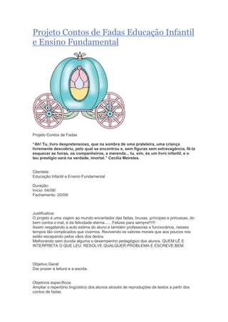 Projeto Contos de Fadas Educação Infantil
e Ensino Fundamental
Projeto Contos de Fadas
“Ah! Tu, livro despretensioso, que na sombra de uma prateleira, uma criança
livremente descobriu, pelo qual se encontrou e, sem figuras sem extravagância, fê-la
esquecer as horas, os companheiros, a merenda... tu, sim, és um livro infantil, e o
teu prestígio será na verdade, imortal.” Cecília Meireles.
Clientela:
Educação Infantil e Ensino Fundamental
Duração:
Início: 04/08/
Fechamento: 20/09/
Justificativa:
O projeto é uma viajem ao mundo encantador das fadas, bruxas, príncipes e princesas, do
bem contra o mal, e da felicidade eterna...... Felizes para sempre!!!!!!
Assim resgatando a auto estima do aluno e também professores e funcionários, nesses
tempos tão complicados que vivemos. Revivendo os valores morais que aos poucos nos
estão escapando pelos vãos dos dedos.
Melhorando sem duvida alguma o desempenho pedagógico dos alunos. QUEM LÊ E
INTERPRETA O QUE LEU, RESOLVE QUALQUER PROBLEMA E ESCREVE BEM.
Objetivo Geral:
Dar prazer à leitura e a escrita.
Objetivos específicos:
Ampliar o repertório lingüístico dos alunos através de reproduções de textos a partir dos
contos de fadas
 