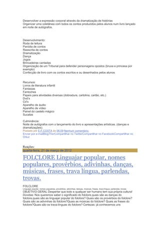 Desenvolver a expressão corporal através da dramatização de histórias
Organizar uma coletânea com todos os contos produzidos pelos alunos num livro lançado
em noite de autógrafos.
Desenvolvimento:
Roda de leitura
Paródia de contos
Reescrita de contos
Dramatização
Dança
Jogos
Brincadeiras cantadas
Organização de um Tribunal para defender personagens opostos (bruxa e princesa por
exemplo)
Confecção de livro com os contos escritos e ou desenhados pelos alunos
Recursos:
Livros de literatura infantil
Fantasias
Fantoches
Papeis para atividades diversas (dobradura, cartolina, cartão, etc.)
Dvd‘s
Cd‘s
Aparelho de áudio
Aparelho de vídeo
Painel do castelo mágico
Sucatas
Culminância:
Noite de autógrafos com o lançamento do livro e apresentações artísticas. (danças e
dramatizações).
Postado por E.F.COSTA às 06:09 Nenhum comentário:
Enviar por e-mailBlogThis!Compartilhar no TwitterCompartilhar no FacebookCompartilhar no
Orkut
Reações:
quarta-feira, 21 de março de 2012
FOLCLORE Linguajar popular, nomes
populares, provérbios, adivinhas, danças,
músicas, frases, trava língua, parlendas,
trovas.
FOLCLORE
Linguajar popular, nomes populares, provérbios, adivinhas, danças, músicas, frases, trava língua, parlendas, trovas.
OBJETIVO GERAL Despertar que todo e qualquer ser humano tem sua própria cultura!
Dúvidas: Nos queremos saber o significado do folclore,quais são as danças do
folclore,quais são as linguajar popular do folclore? Quais são os provérbios do folclore?
Quais são as adivinhas do folclore?Quais as músicas do folclore? Quais as frases do
folclore?Quais são os trava-línguas do folclore? Certezas: já conhecemos uns
 